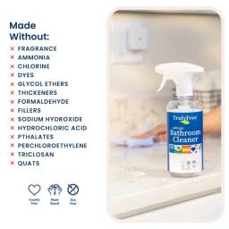 Bathroom Cleaner: made without fragrance, ammonia, chlorine, formaldehyde, hydrochloric acid, phthalates, quats.